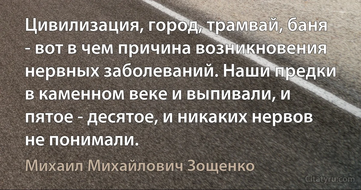 Цивилизация, город, трамвай, баня - вот в чем причина возникновения нервных заболеваний. Наши предки в каменном веке и выпивали, и пятое - десятое, и никаких нервов не понимали. (Михаил Михайлович Зощенко)