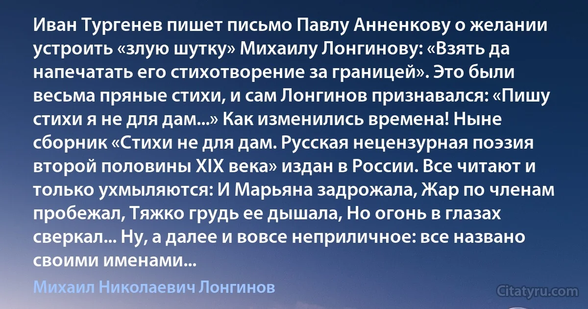 Иван Тургенев пишет письмо Павлу Анненкову о желании устроить «злую шутку» Михаилу Лонгинову: «Взять да напечатать его стихотворение за границей». Это были весьма пряные стихи, и сам Лонгинов признавался: «Пишу стихи я не для дам...» Как изменились времена! Ныне сборник «Стихи не для дам. Русская нецензурная поэзия второй половины XIX века» издан в России. Все читают и только ухмыляются: И Марьяна задрожала, Жар по членам пробежал, Тяжко грудь ее дышала, Но огонь в глазах сверкал... Ну, а далее и вовсе неприличное: все названо своими именами... (Михаил Николаевич Лонгинов)