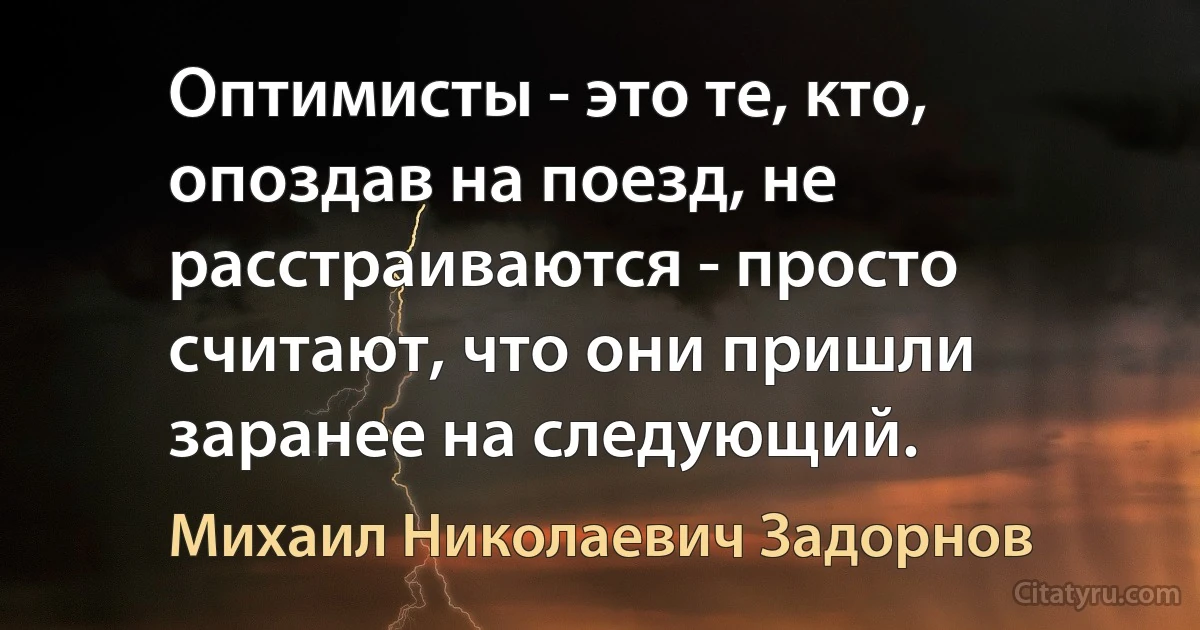 Оптимисты - это те, кто, опоздав на поезд, не расстраиваются - просто считают, что они пришли заранее на следующий. (Михаил Николаевич Задорнов)