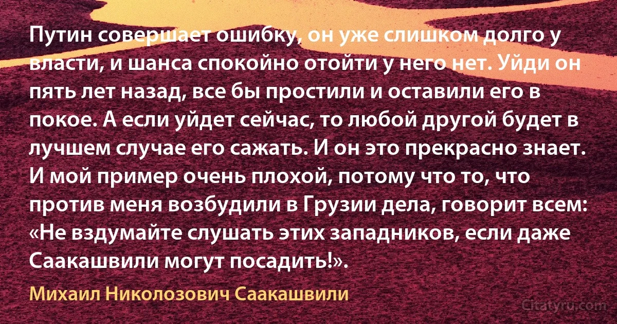 Путин совершает ошибку, он уже слишком долго у власти, и шанса спокойно отойти у него нет. Уйди он пять лет назад, все бы простили и оставили его в покое. А если уйдет сейчас, то любой другой будет в лучшем случае его сажать. И он это прекрасно знает. И мой пример очень плохой, потому что то, что против меня возбудили в Грузии дела, говорит всем: «Не вздумайте слушать этих западников, если даже Саакашвили могут посадить!». (Михаил Николозович Саакашвили)