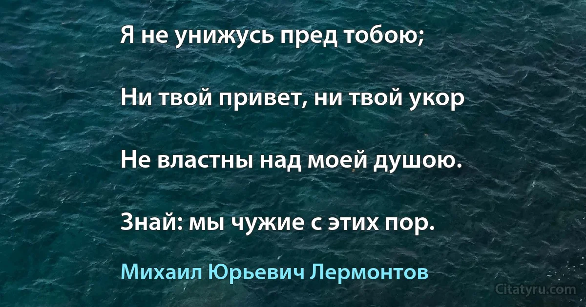 Я не унижусь пред тобою;

Ни твой привет, ни твой укор

Не властны над моей душою.

Знай: мы чужие с этих пор. (Михаил Юрьевич Лермонтов)