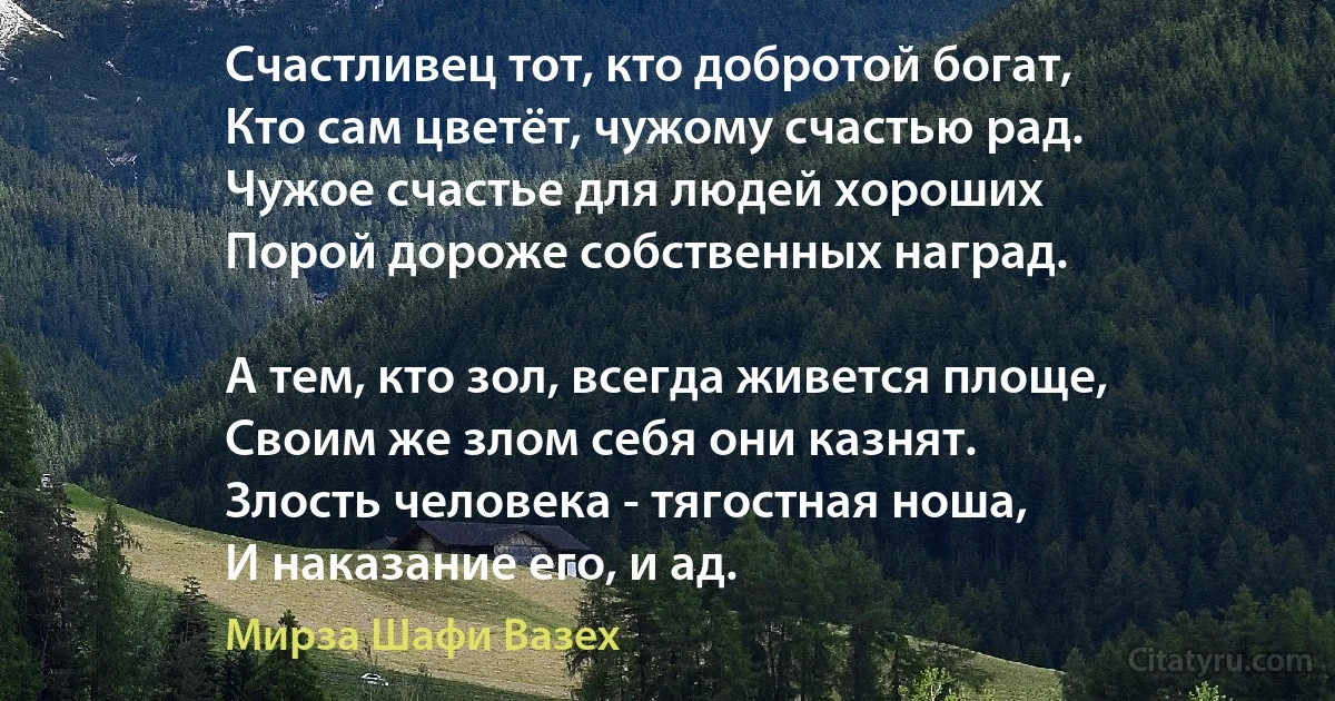 Счастливец тот, кто добротой богат,
Кто сам цветёт, чужому счастью рад.
Чужое счастье для людей хороших
Порой дороже собственных наград.

А тем, кто зол, всегда живется площе,
Своим же злом себя они казнят.
Злость человека - тягостная ноша,
И наказание его, и ад. (Мирза Шафи Вазех)