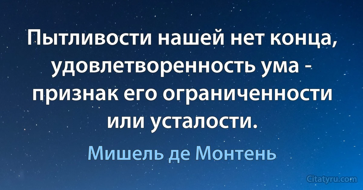 Пытливости нашей нет конца, удовлетворенность ума - признак его ограниченности или усталости. (Мишель де Монтень)