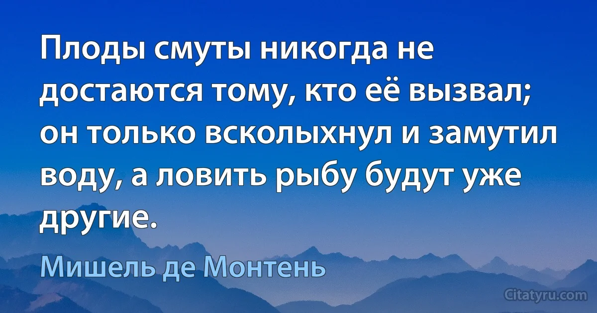 Плоды смуты никогда не достаются тому, кто её вызвал; он только всколыхнул и замутил воду, а ловить рыбу будут уже другие. (Мишель де Монтень)