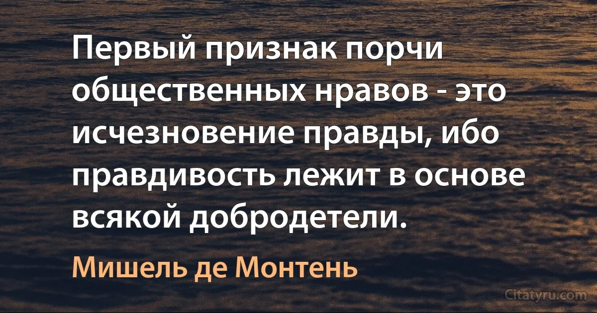 Первый признак порчи общественных нравов - это исчезновение правды, ибо правдивость лежит в основе всякой добродетели. (Мишель де Монтень)