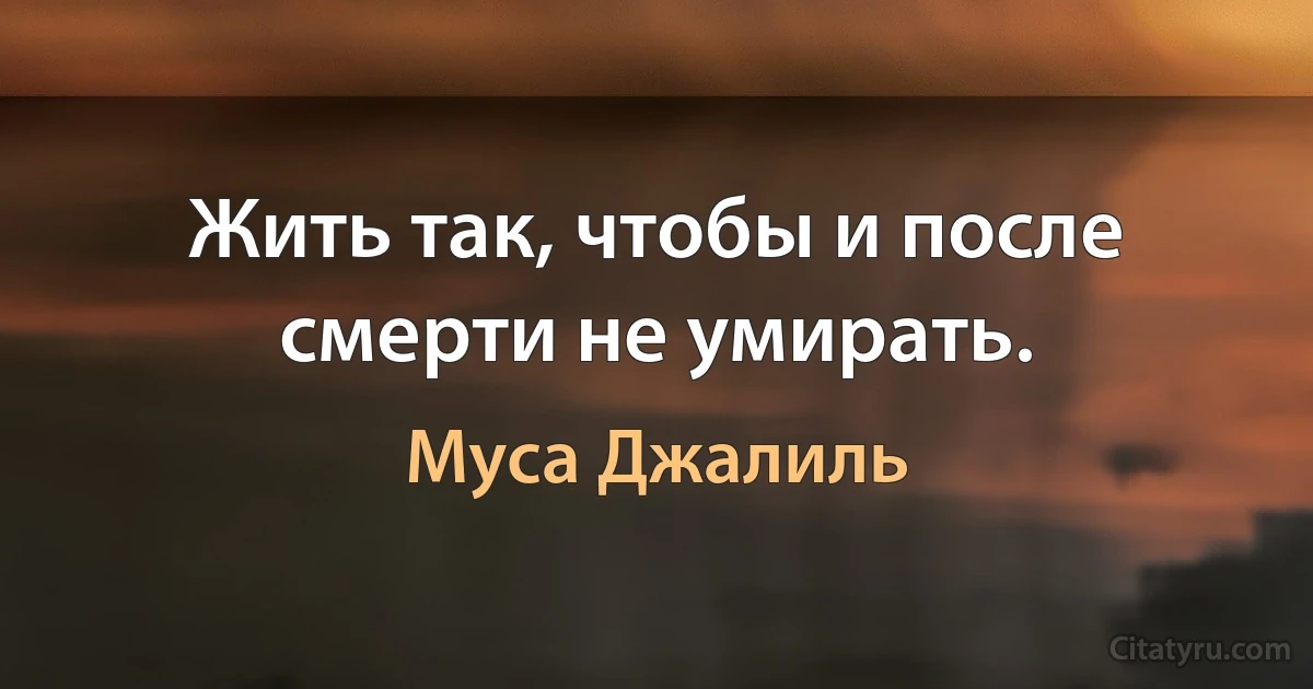 Жить так, чтобы и после смерти не умирать. (Муса Джалиль)