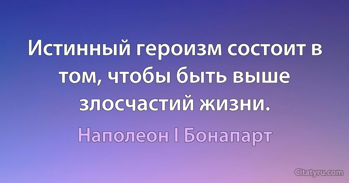 Истинный героизм состоит в том, чтобы быть выше злосчастий жизни. (Наполеон I Бонапарт)