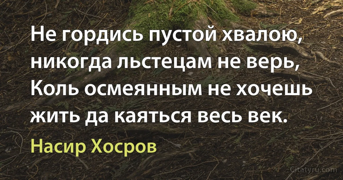 Не гордись пустой хвалою, никогда льстецам не верь,
Коль осмеянным не хочешь жить да каяться весь век. (Насир Хосров)