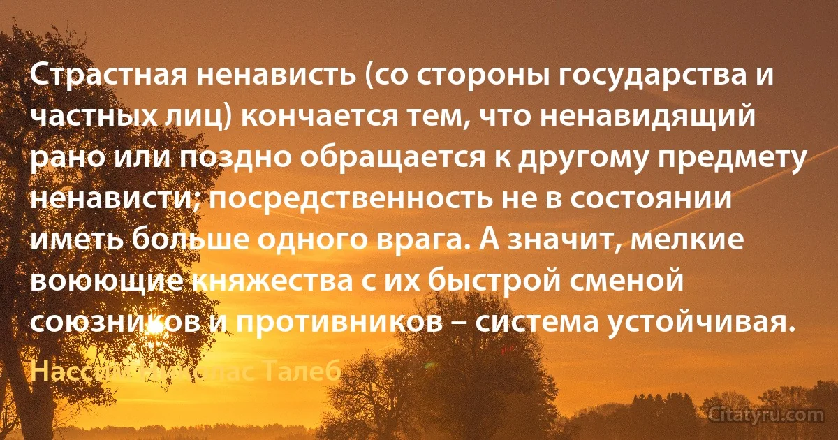 Страстная ненависть (со стороны государства и частных лиц) кончается тем, что ненавидящий рано или поздно обращается к другому предмету ненависти; посредственность не в состоянии иметь больше одного врага. А значит, мелкие воюющие княжества с их быстрой сменой союзников и противников – система устойчивая. (Нассим Николас Талеб)