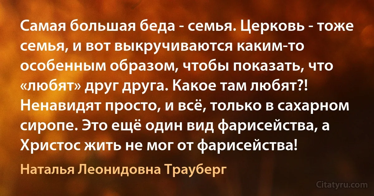 Самая большая беда - семья. Церковь - тоже семья, и вот выкручиваются каким-то особенным образом, чтобы показать, что «любят» друг друга. Какое там любят?! Ненавидят просто, и всё, только в сахарном сиропе. Это ещё один вид фарисейства, а Христос жить не мог от фарисейства! (Наталья Леонидовна Трауберг)