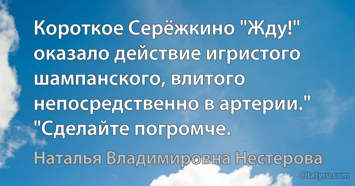 Короткое Серёжкино "Жду!" оказало действие игристого шампанского, влитого непосредственно в артерии." "Сделайте погромче. (Наталья Владимировна Нестерова)