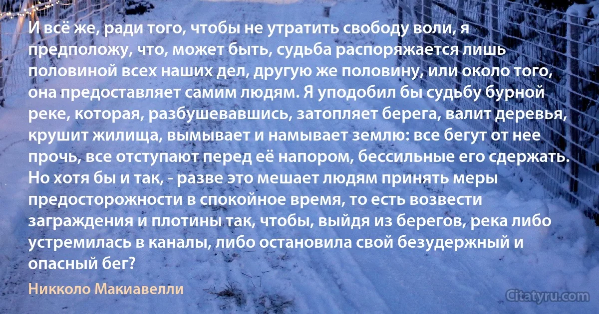 И всё же, ради того, чтобы не утратить свободу воли, я предположу, что, может быть, судьба распоряжается лишь половиной всех наших дел, другую же половину, или около того, она предоставляет самим людям. Я уподобил бы судьбу бурной реке, которая, разбушевавшись, затопляет берега, валит деревья, крушит жилища, вымывает и намывает землю: все бегут от нее прочь, все отступают перед её напором, бессильные его сдержать. Но хотя бы и так, - разве это мешает людям принять меры предосторожности в спокойное время, то есть возвести заграждения и плотины так, чтобы, выйдя из берегов, река либо устремилась в каналы, либо остановила свой безудержный и опасный бег? (Никколо Макиавелли)