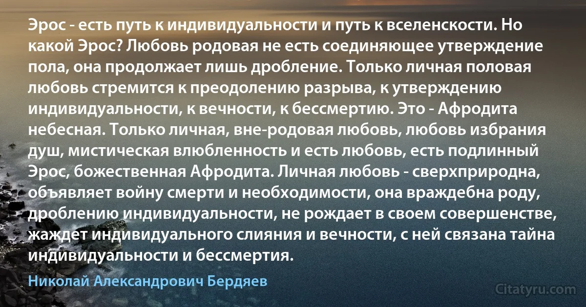 Эрос - есть путь к индивидуальности и путь к вселенскости. Но какой Эрос? Любовь родовая не есть соединяющее утверждение пола, она продолжает лишь дробление. Только личная половая любовь стремится к преодолению разрыва, к утверждению индивидуальности, к вечности, к бессмертию. Это - Афродита небесная. Только личная, вне-родовая любовь, любовь избрания душ, мистическая влюбленность и есть любовь, есть подлинный Эрос, божественная Афродита. Личная любовь - сверхприродна, объявляет войну смерти и необходимости, она враждебна роду, дроблению индивидуальности, не рождает в своем совершенстве, жаждет индивидуального слияния и вечности, с ней связана тайна индивидуальности и бессмертия. (Николай Александрович Бердяев)