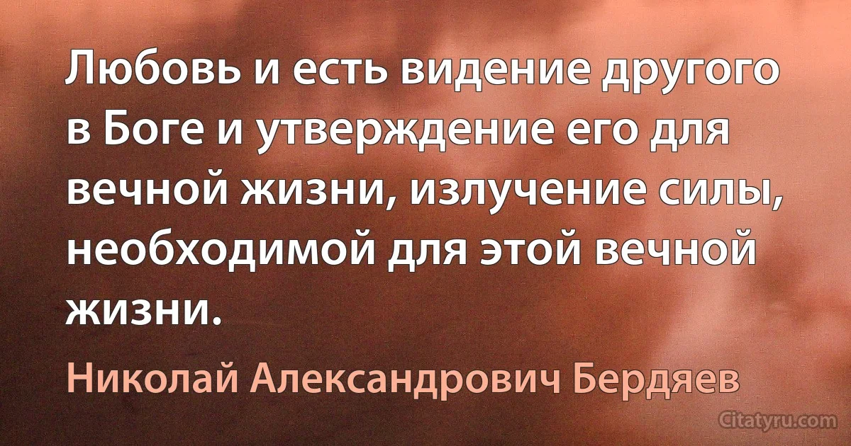 Любовь и есть видение другого в Боге и утверждение его для вечной жизни, излучение силы, необходимой для этой вечной жизни. (Николай Александрович Бердяев)