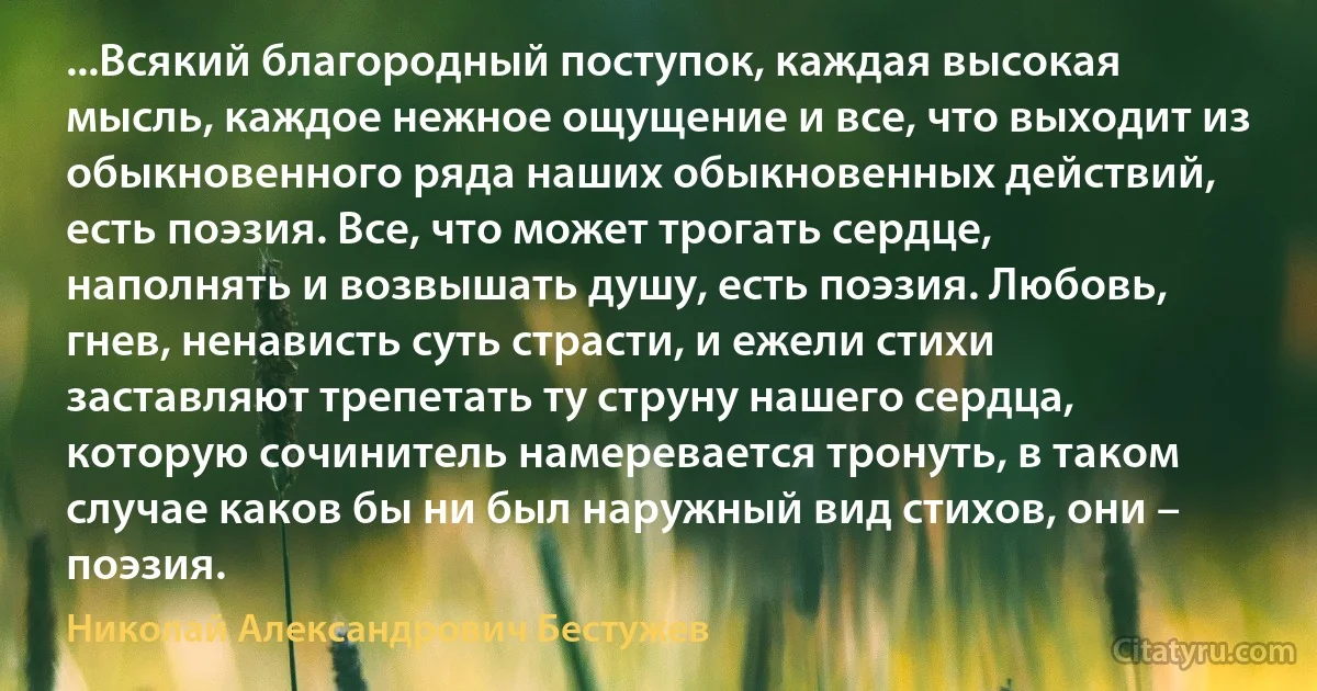 ...Всякий благородный поступок, каждая высокая мысль, каждое нежное ощущение и все, что выходит из обыкновенного ряда наших обыкновенных действий, есть поэзия. Все, что может трогать сердце, наполнять и возвышать душу, есть поэзия. Любовь, гнев, ненависть суть страсти, и ежели стихи заставляют трепетать ту струну нашего сердца, которую сочинитель намеревается тронуть, в таком случае каков бы ни был наружный вид стихов, они – поэзия. (Николай Александрович Бестужев)