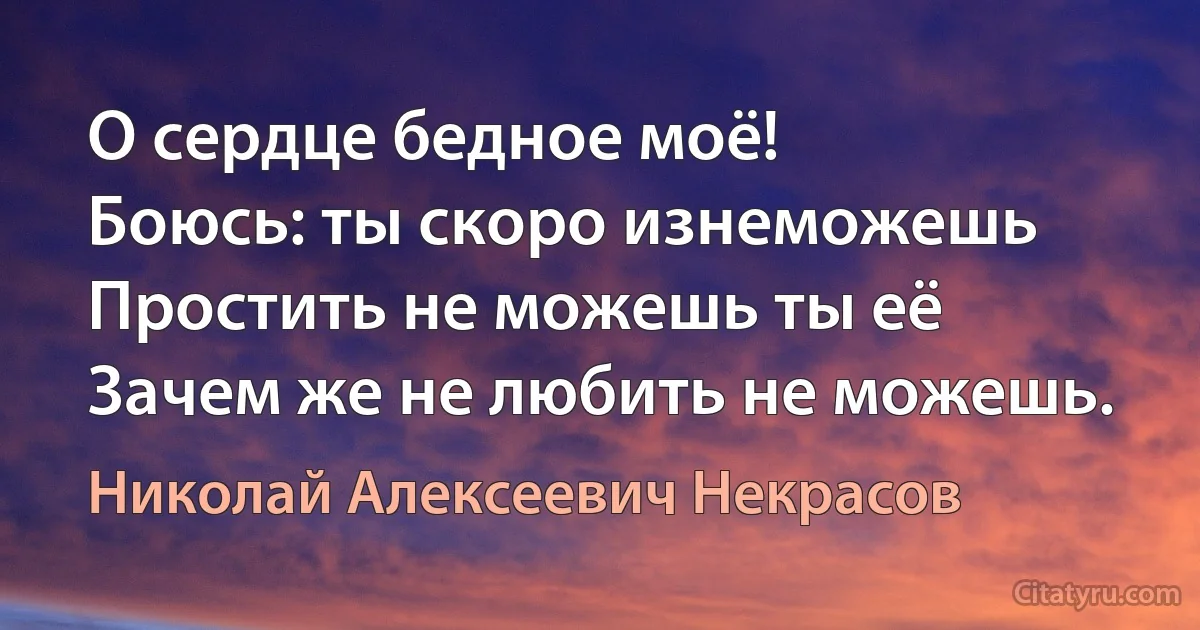 О сердце бедное моё!
Боюсь: ты скоро изнеможешь 
Простить не можешь ты её 
Зачем же не любить не можешь. (Николай Алексеевич Некрасов)