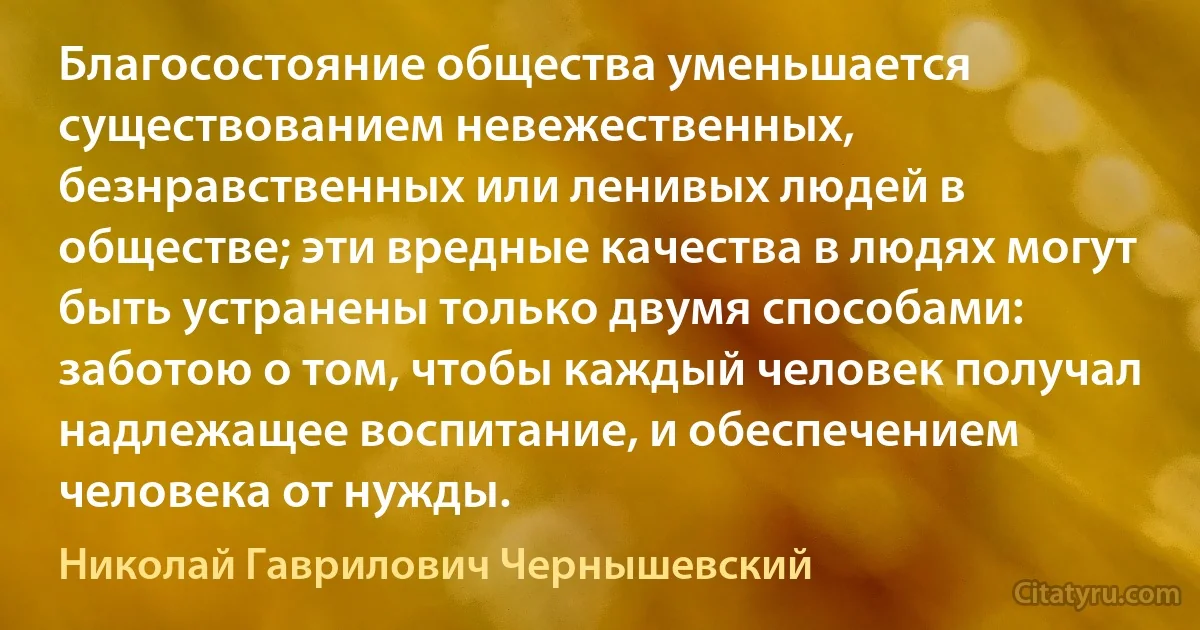 Благосостояние общества уменьшается существованием невежественных, безнравственных или ленивых людей в обществе; эти вредные качества в людях могут быть устранены только двумя способами: заботою о том, чтобы каждый человек получал надлежащее воспитание, и обеспечением человека от нужды. (Николай Гаврилович Чернышевский)