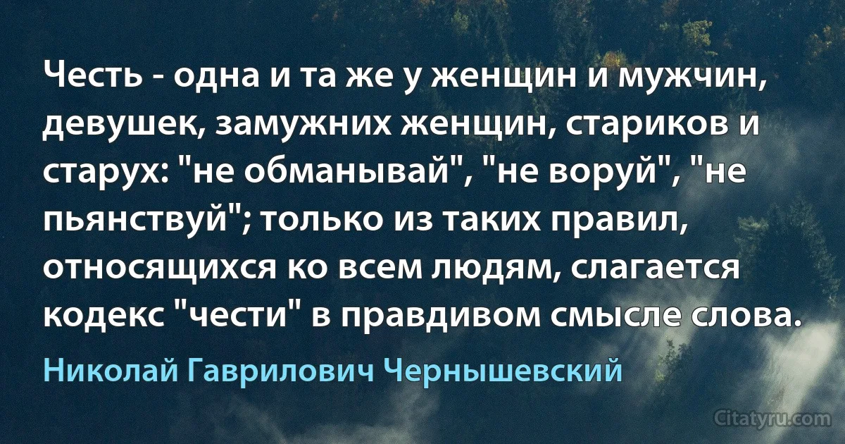 Честь - одна и та же у женщин и мужчин, девушек, замужних женщин, стариков и старух: "не обманывай", "не воруй", "не пьянствуй"; только из таких правил, относящихся ко всем людям, слагается кодекс "чести" в правдивом смысле слова. (Николай Гаврилович Чернышевский)