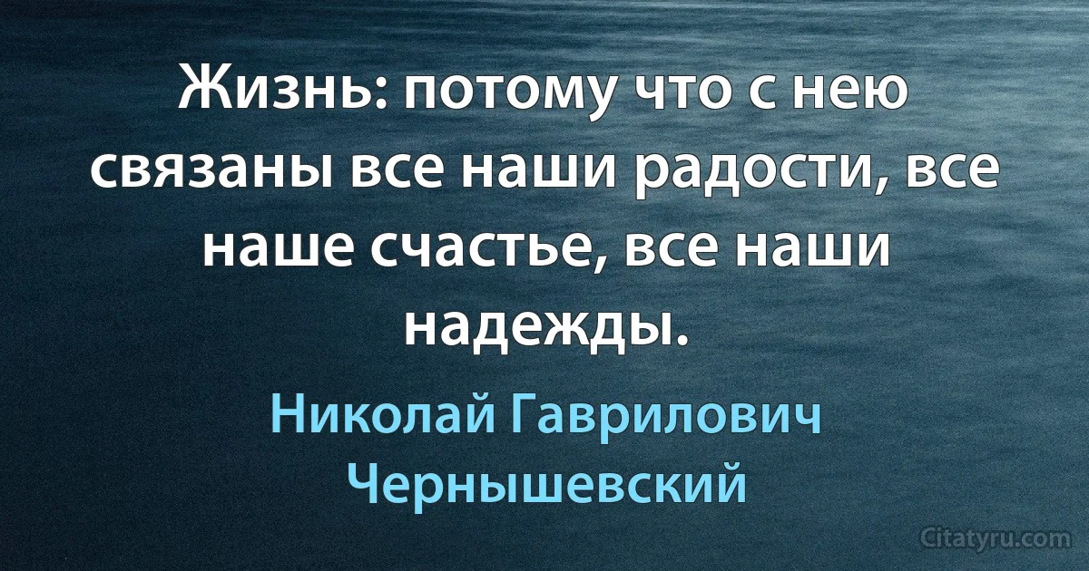 Жизнь: потому что с нею связаны все наши радости, все наше счастье, все наши надежды. (Николай Гаврилович Чернышевский)