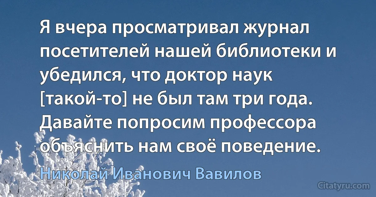 Я вчера просматривал журнал посетителей нашей библиотеки и убедился, что доктор наук [такой-то] не был там три года. Давайте попросим профессора объяснить нам своё поведение. (Николай Иванович Вавилов)