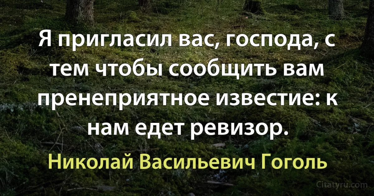 Я пригласил вас, господа, с тем чтобы сообщить вам пренеприятное известие: к нам едет ревизор. (Николай Васильевич Гоголь)