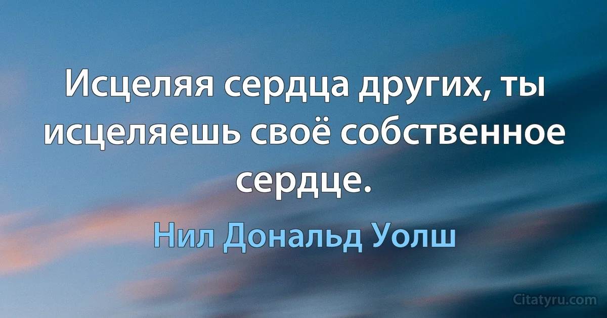 Исцеляя сердца других, ты исцеляешь своё собственное сердце. (Нил Дональд Уолш)