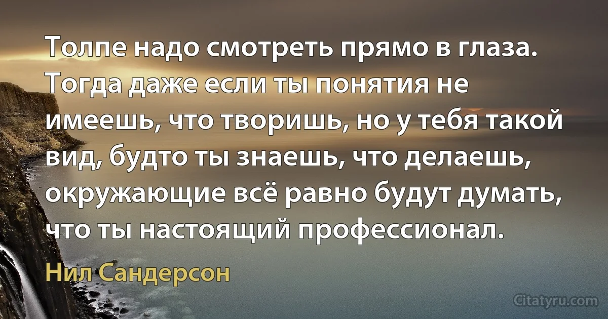 Толпе надо смотреть прямо в глаза. Тогда даже если ты понятия не имеешь, что творишь, но у тебя такой вид, будто ты знаешь, что делаешь, окружающие всё равно будут думать, что ты настоящий профессионал. (Нил Сандерсон)