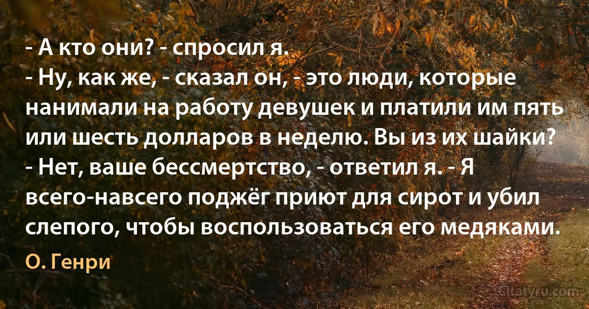 - А кто они? - спросил я.
- Ну, как же, - сказал он, - это люди, которые нанимали на работу девушек и платили им пять или шесть долларов в неделю. Вы из их шайки?
- Нет, ваше бессмертство, - ответил я. - Я всего-навсего поджёг приют для сирот и убил слепого, чтобы воспользоваться его медяками. (О. Генри)