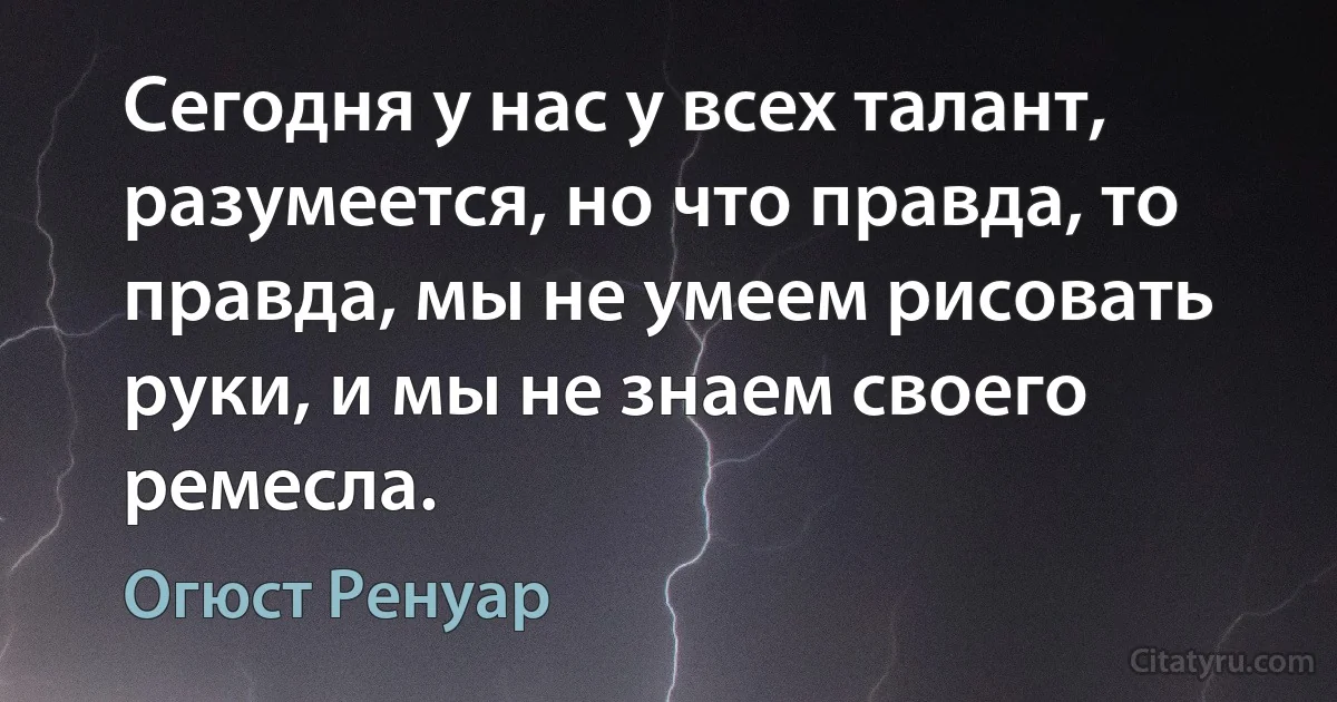 Сегодня у нас у всех талант, разумеется, но что правда, то правда, мы не умеем рисовать руки, и мы не знаем своего ремесла. (Огюст Ренуар)