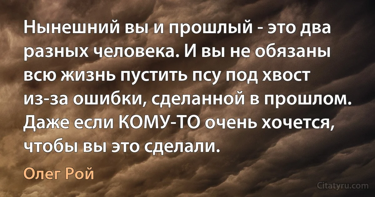 Нынешний вы и прошлый - это два разных человека. И вы не обязаны всю жизнь пустить псу под хвост из-за ошибки, сделанной в прошлом. Даже если КОМУ-ТО очень хочется, чтобы вы это сделали. (Олег Рой)