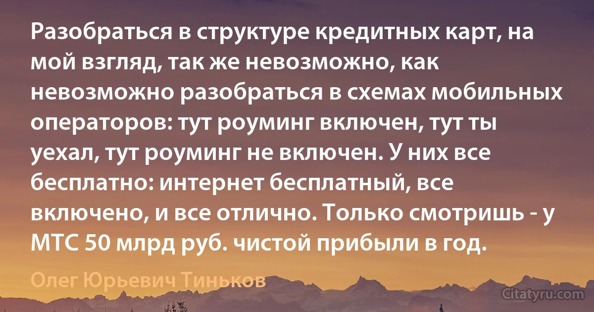 Разобраться в структуре кредитных карт, на мой взгляд, так же невозможно, как невозможно разобраться в схемах мобильных операторов: тут роуминг включен, тут ты уехал, тут роуминг не включен. У них все бесплатно: интернет бесплатный, все включено, и все отлично. Только смотришь - у МТС 50 млрд руб. чистой прибыли в год. (Олег Юрьевич Тиньков)