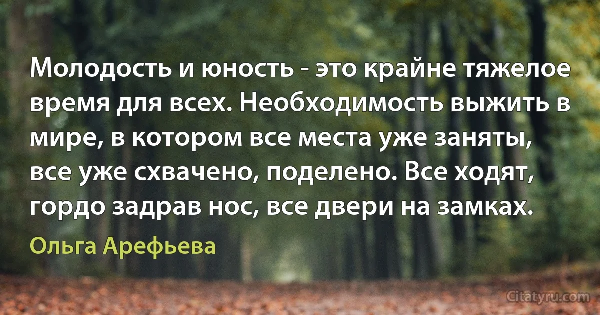 Молодость и юность - это крайне тяжелое время для всех. Необходимость выжить в мире, в котором все места уже заняты, все уже схвачено, поделено. Все ходят, гордо задрав нос, все двери на замках. (Ольга Арефьева)