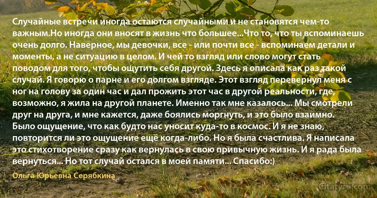 Случайные встречи иногда остаются случайными и не становятся чем-то важным.Но иногда они вносят в жизнь что большее...Что то, что ты вспоминаешь очень долго. Наверное, мы девочки, все - или почти все - вспоминаем детали и моменты, а не ситуацию в целом. И чей то взгляд или слово могут стать поводом для того, чтобы ощутить себя другой. Здесь я описала как раз такой случай. Я говорю о парне и его долгом взгляде. Этот взгляд перевернул меня с ног на голову за один час и дал прожить этот час в другой реальности, где, возможно, я жила на другой планете. Именно так мне казалось... Мы смотрели друг на друга, и мне кажется, даже боялись моргнуть, и это было взаимно. Было ощущение, что как будто нас уносит куда-то в космос. И я не знаю, повторится ли это ощущение ещё когда-либо. Но я была счастлива. Я написала это стихотворение сразу как вернулась в свою привычную жизнь. И я рада была вернуться... Но тот случай остался в моей памяти... Спасибо:) (Ольга Юрьевна Серябкина)