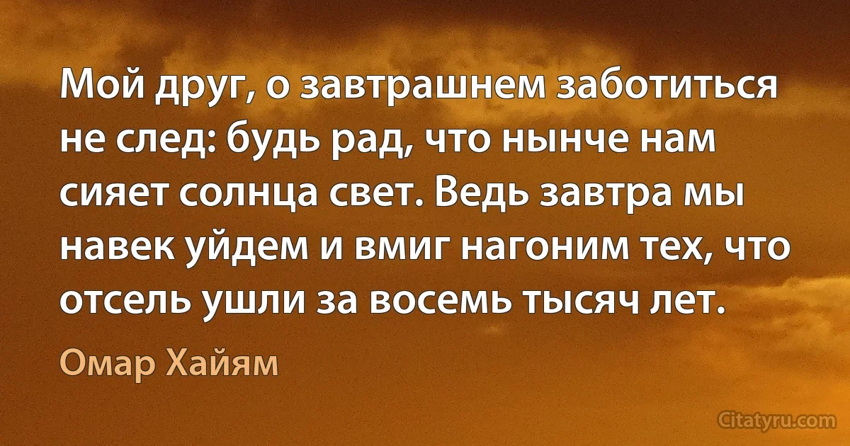 Мой друг, о завтрашнем заботиться не след: будь рад, что нынче нам сияет солнца свет. Ведь завтра мы навек уйдем и вмиг нагоним тех, что отсель ушли за восемь тысяч лет. (Омар Хайям)