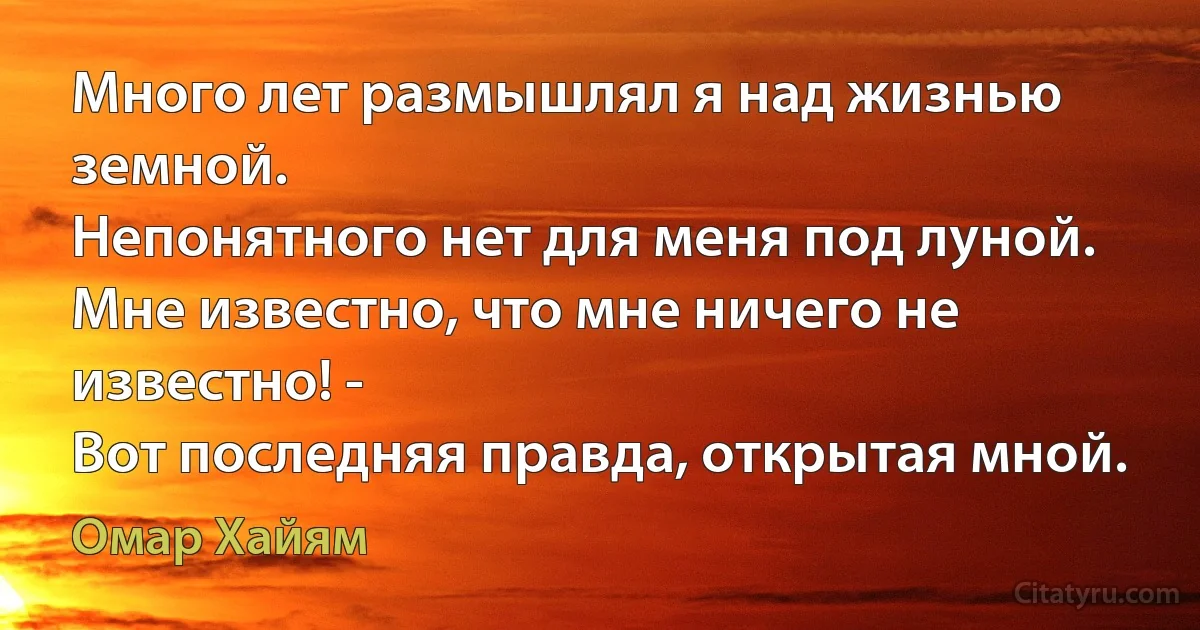 Много лет размышлял я над жизнью земной.
Непонятного нет для меня под луной.
Мне известно, что мне ничего не известно! -
Вот последняя правда, открытая мной. (Омар Хайям)