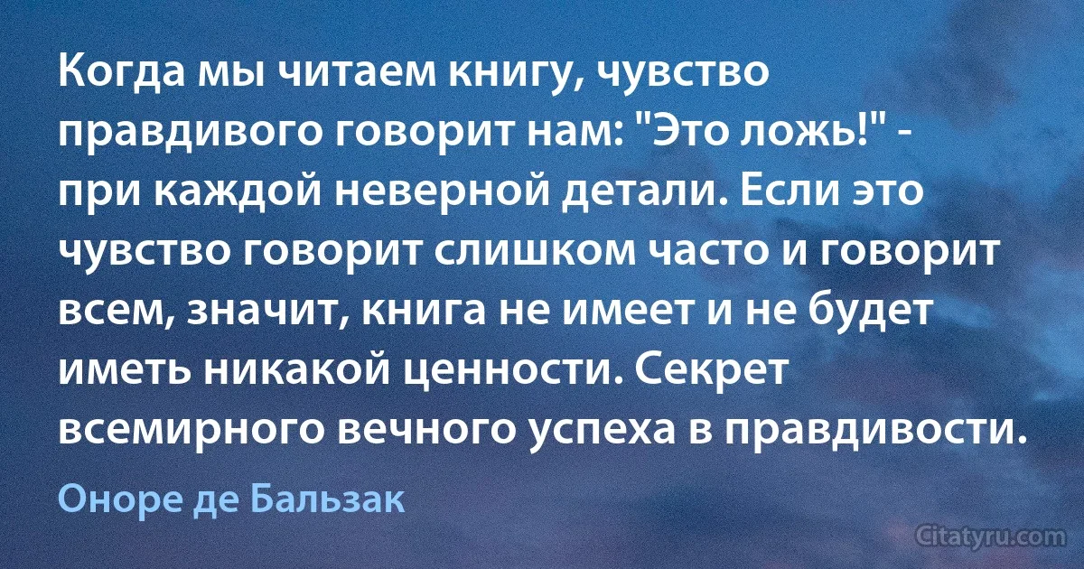 Когда мы читаем книгу, чувство правдивого говорит нам: "Это ложь!" - при каждой неверной детали. Если это чувство говорит слишком часто и говорит всем, значит, книга не имеет и не будет иметь никакой ценности. Секрет всемирного вечного успеха в правдивости. (Оноре де Бальзак)