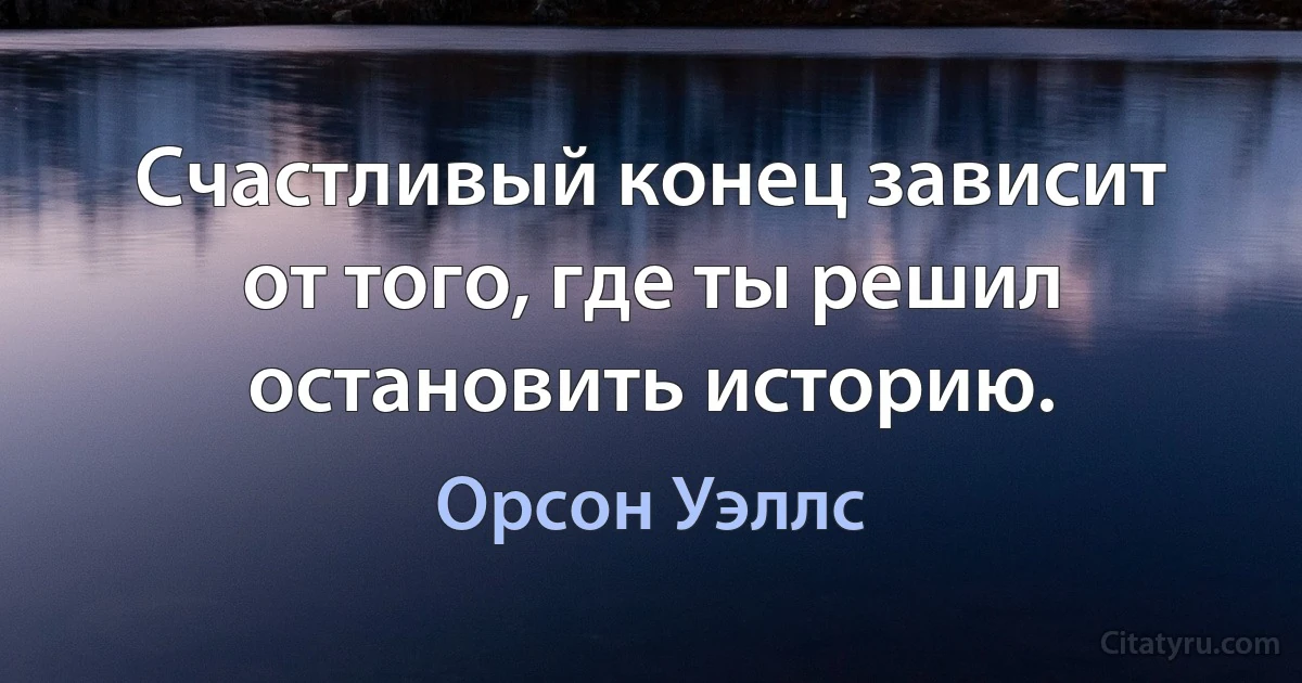 Счастливый конец зависит от того, где ты решил остановить историю. (Орсон Уэллс)