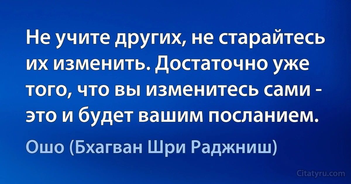 Не учите других, не старайтесь их изменить. Достаточно уже того, что вы изменитесь сами - это и будет вашим посланием. (Ошо (Бхагван Шри Раджниш))