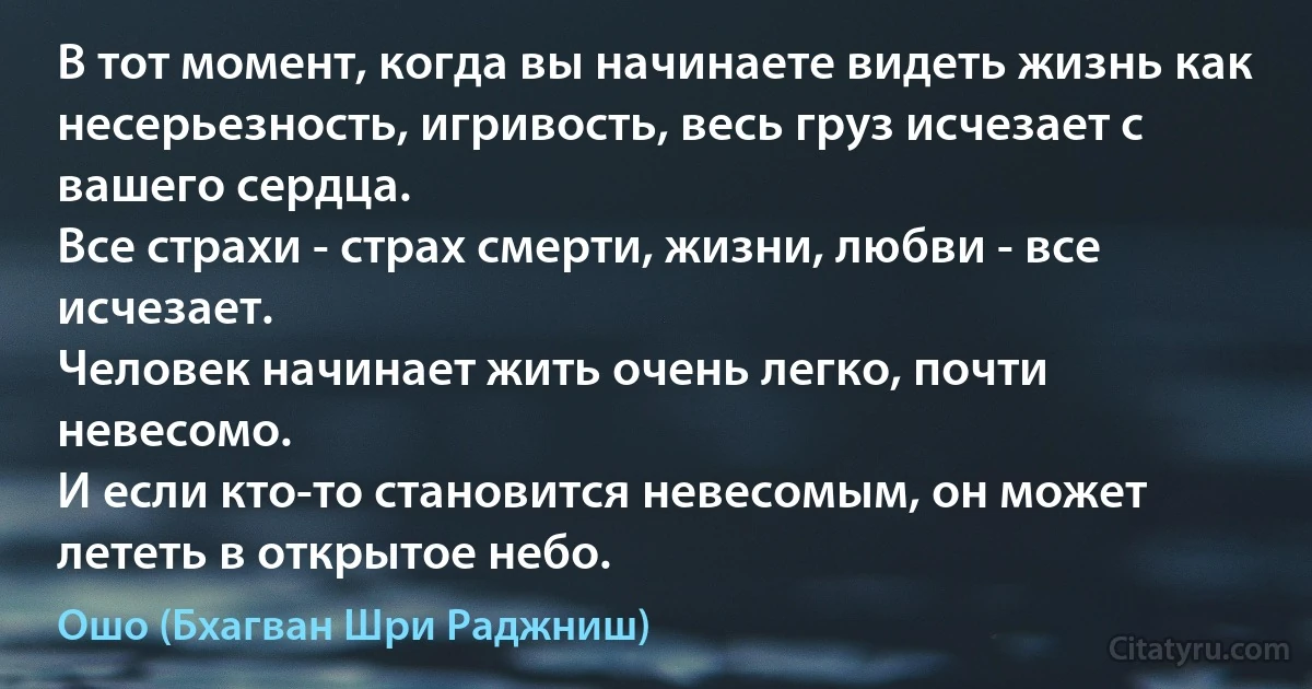 В тот момент, когда вы начинаете видеть жизнь как несерьезность, игривость, весь груз исчезает с вашего сердца.
Все страхи - страх смерти, жизни, любви - все исчезает.
Человек начинает жить очень легко, почти невесомо.
И если кто-то становится невесомым, он может лететь в открытое небо. (Ошо (Бхагван Шри Раджниш))