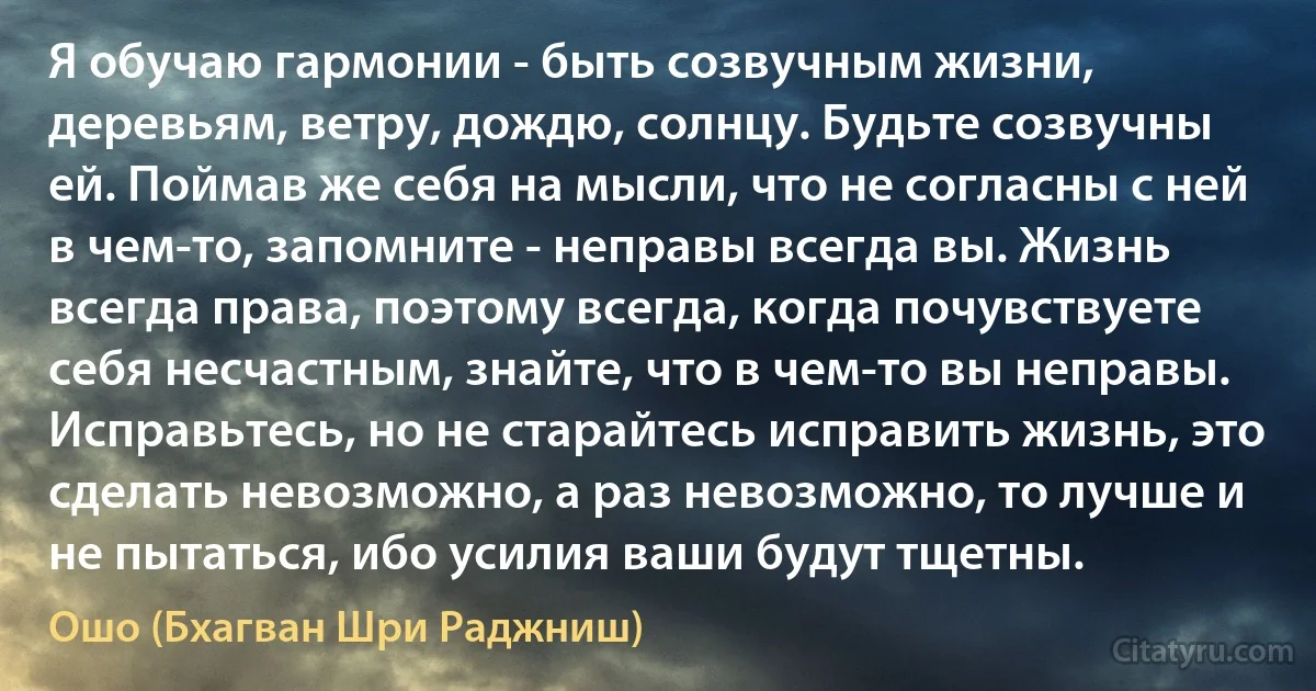 Я обучаю гармонии - быть созвучным жизни, деревьям, ветру, дождю, солнцу. Будьте созвучны ей. Поймав же себя на мысли, что не согласны с ней в чем-то, запомните - неправы всегда вы. Жизнь всегда права, поэтому всегда, когда почувствуете себя несчастным, знайте, что в чем-то вы неправы. Исправьтесь, но не старайтесь исправить жизнь, это сделать невозможно, а раз невозможно, то лучше и не пытаться, ибо усилия ваши будут тщетны. (Ошо (Бхагван Шри Раджниш))