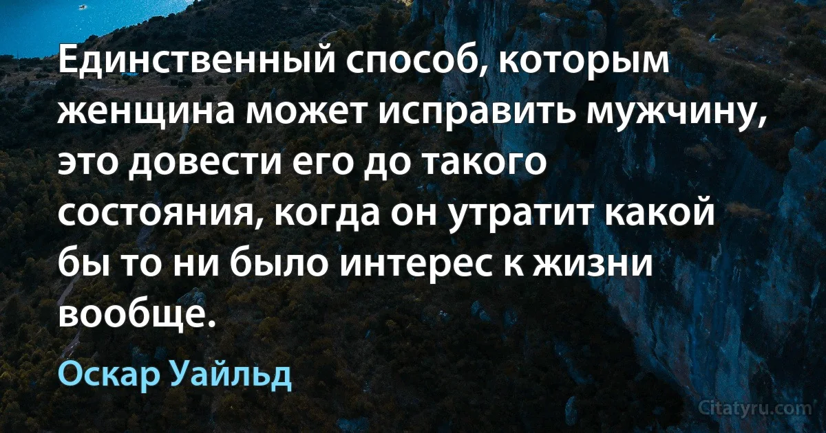 Единственный способ, которым женщина может исправить мужчину, это довести его до такого состояния, когда он утратит какой бы то ни было интерес к жизни вообще. (Оскар Уайльд)