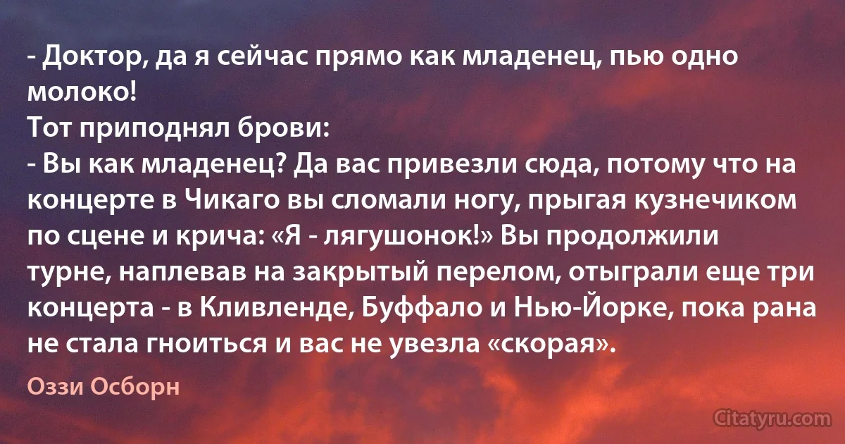 - Доктор, да я сейчас прямо как младенец, пью одно молоко!
Тот приподнял брови:
- Вы как младенец? Да вас привезли сюда, потому что на концерте в Чикаго вы сломали ногу, прыгая кузнечиком по сцене и крича: «Я - лягушонок!» Вы продолжили турне, наплевав на закрытый перелом, отыграли еще три концерта - в Кливленде, Буффало и Нью-Йорке, пока рана не стала гноиться и вас не увезла «скорая». (Оззи Осборн)