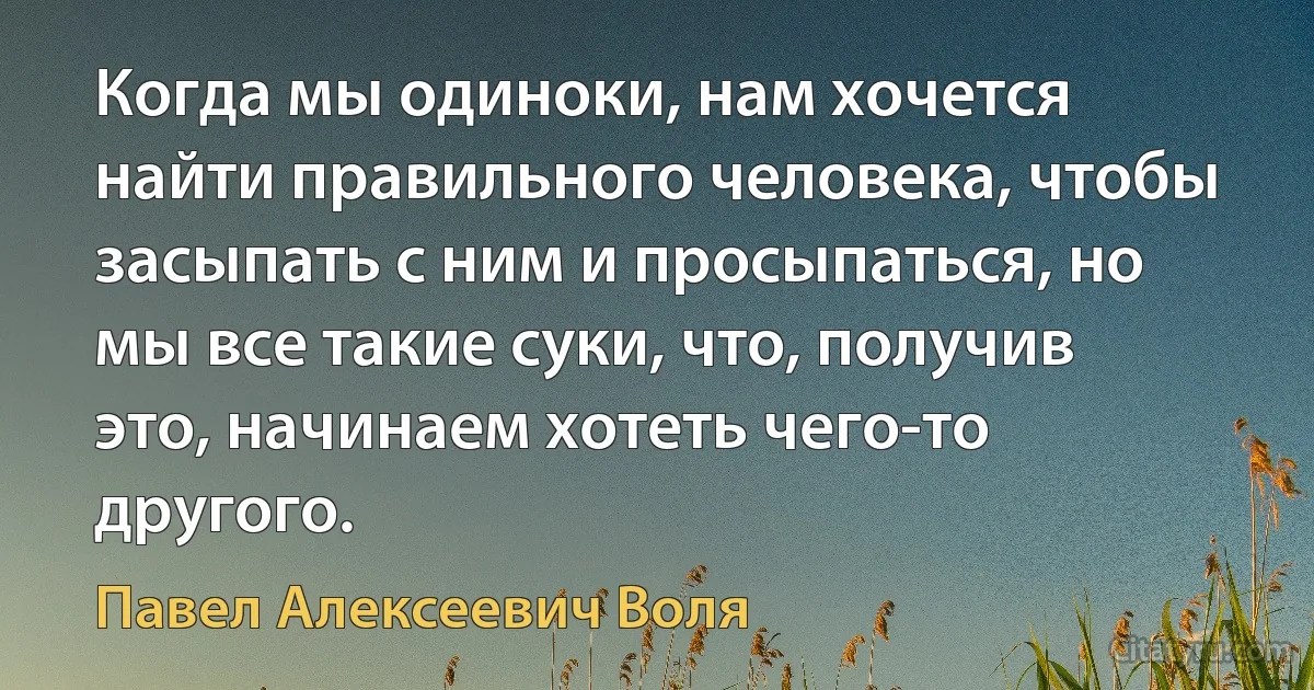 Когда мы одиноки, нам хочется найти правильного человека, чтобы засыпать с ним и просыпаться, но мы все такие суки, что, получив это, начинаем хотеть чего-то другого. (Павел Алексеевич Воля)