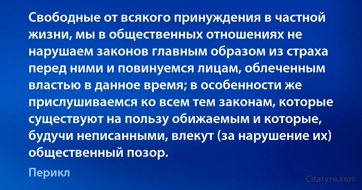 Свободные от всякого принуждения в частной жизни, мы в общественных отношениях не нарушаем законов главным образом из страха перед ними и повинуемся лицам, облеченным властью в данное время; в особенности же прислушиваемся ко всем тем законам, которые существуют на пользу обижаемым и которые, будучи неписанными, влекут (за нарушение их) общественный позор. (Перикл)