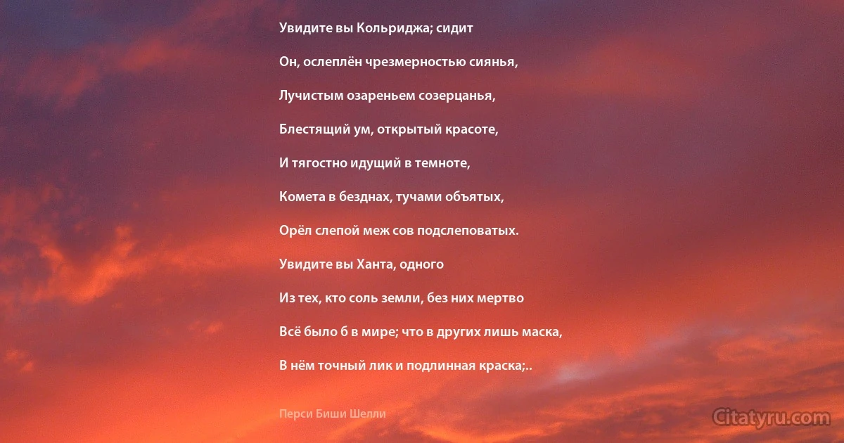 Увидите вы Кольриджа; сидит

Он, ослеплён чрезмерностью сиянья,

Лучистым озареньем созерцанья,

Блестящий ум, открытый красоте,

И тягостно идущий в темноте,

Комета в безднах, тучами объятых,

Орёл слепой меж сов подслеповатых.

Увидите вы Ханта, одного

Из тех, кто соль земли, без них мертво

Всё было б в мире; что в других лишь маска,

В нём точный лик и подлинная краска;.. (Перси Биши Шелли)