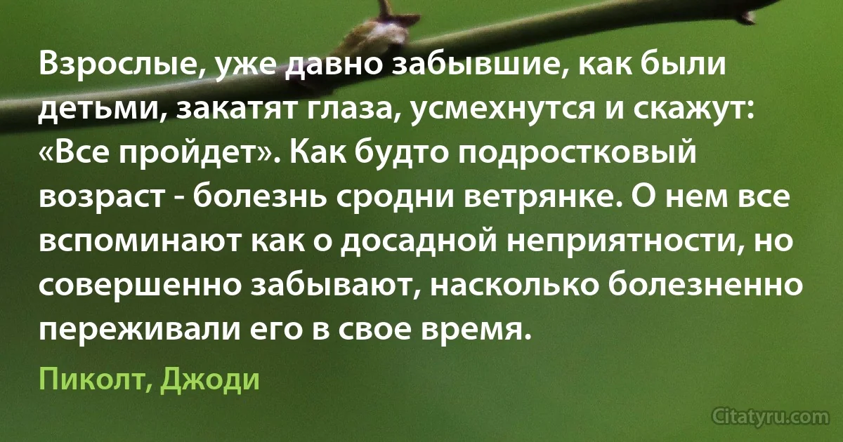 Взрослые, уже давно забывшие, как были детьми, закатят глаза, усмехнутся и скажут: «Все пройдет». Как будто подростковый возраст - болезнь сродни ветрянке. О нем все вспоминают как о досадной неприятности, но совершенно забывают, насколько болезненно переживали его в свое время. (Пиколт, Джоди)