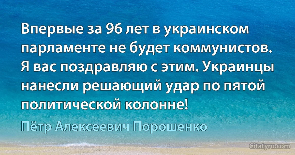 Впервые за 96 лет в украинском парламенте не будет коммунистов. Я вас поздравляю с этим. Украинцы нанесли решающий удар по пятой политической колонне! (Пётр Алексеевич Порошенко)