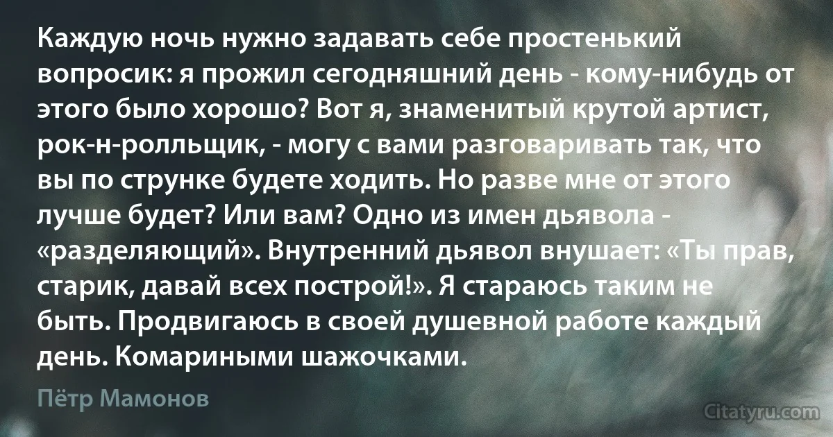 Каждую ночь нужно задавать себе простенький вопросик: я прожил сегодняшний день - кому-нибудь от этого было хорошо? Вот я, знаменитый крутой артист, рок-н-ролльщик, - могу с вами разговаривать так, что вы по струнке будете ходить. Но разве мне от этого лучше будет? Или вам? Одно из имен дьявола - «разделяющий». Внутренний дьявол внушает: «Ты прав, старик, давай всех построй!». Я стараюсь таким не быть. Продвигаюсь в своей душевной работе каждый день. Комариными шажочками. (Пётр Мамонов)