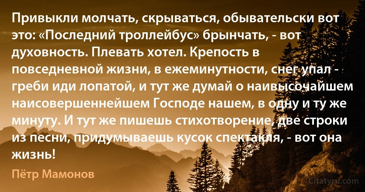 Привыкли молчать, скрываться, обывательски вот это: «Последний троллейбус» брынчать, - вот духовность. Плевать хотел. Крепость в повседневной жизни, в ежеминутности, снег упал - греби иди лопатой, и тут же думай о наивысочайшем наисовершеннейшем Господе нашем, в одну и ту же минуту. И тут же пишешь стихотворение, две строки из песни, придумываешь кусок спектакля, - вот она жизнь! (Пётр Мамонов)