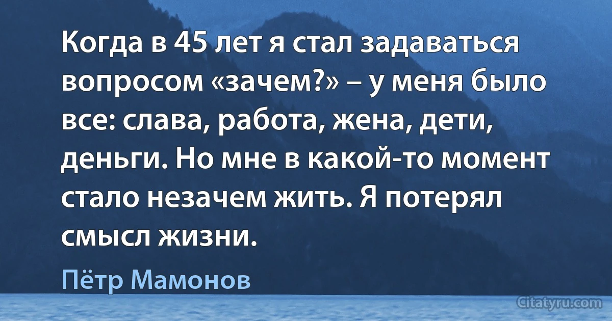 Когда в 45 лет я стал задаваться вопросом «зачем?» – у меня было все: слава, работа, жена, дети, деньги. Но мне в какой-то момент стало незачем жить. Я потерял смысл жизни. (Пётр Мамонов)